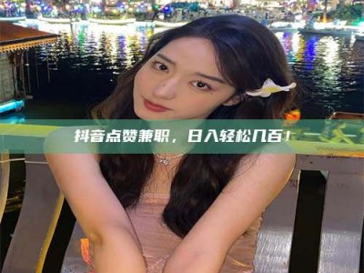 南平抖音点赞兼职，日入轻松几百！