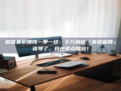 南平微信兼职赚钱一单一结：千万别被「高级骗局」误导了，我也差点踩坑！