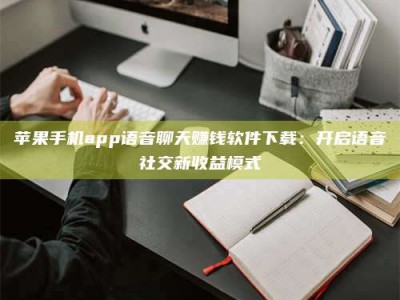 南平苹果手机app语音聊天赚钱软件下载：开启语音社交新收益模式