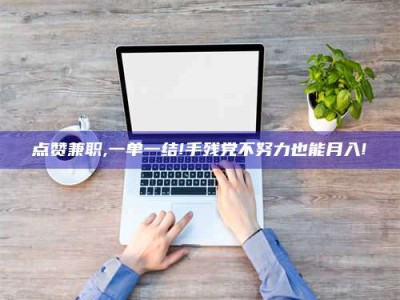 南平点赞兼职,一单一结!手残党不努力也能月入!